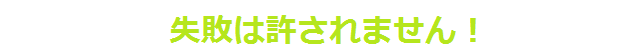 失敗は許されません！